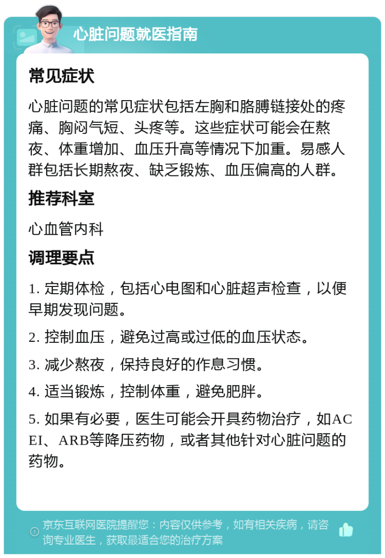 心脏问题就医指南 常见症状 心脏问题的常见症状包括左胸和胳膊链接处的疼痛、胸闷气短、头疼等。这些症状可能会在熬夜、体重增加、血压升高等情况下加重。易感人群包括长期熬夜、缺乏锻炼、血压偏高的人群。 推荐科室 心血管内科 调理要点 1. 定期体检，包括心电图和心脏超声检查，以便早期发现问题。 2. 控制血压，避免过高或过低的血压状态。 3. 减少熬夜，保持良好的作息习惯。 4. 适当锻炼，控制体重，避免肥胖。 5. 如果有必要，医生可能会开具药物治疗，如ACEI、ARB等降压药物，或者其他针对心脏问题的药物。