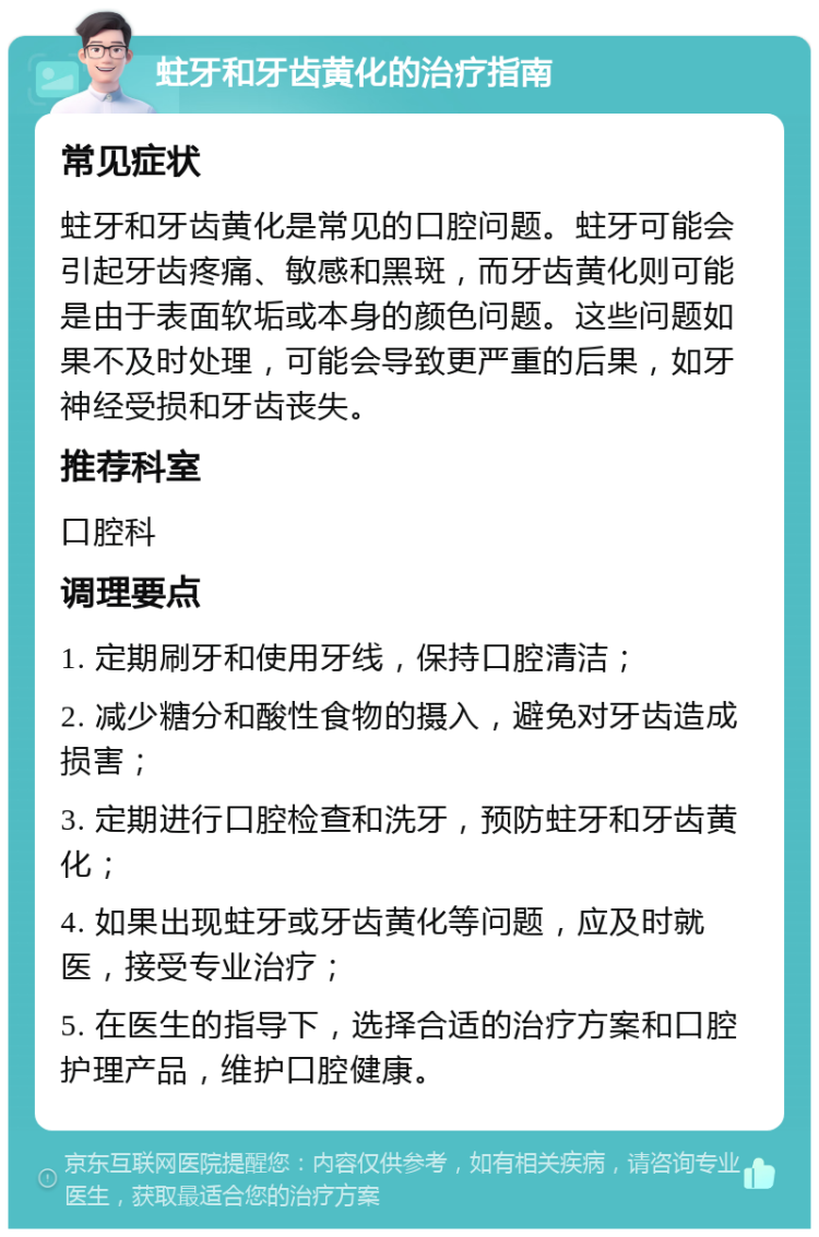 蛀牙和牙齿黄化的治疗指南 常见症状 蛀牙和牙齿黄化是常见的口腔问题。蛀牙可能会引起牙齿疼痛、敏感和黑斑，而牙齿黄化则可能是由于表面软垢或本身的颜色问题。这些问题如果不及时处理，可能会导致更严重的后果，如牙神经受损和牙齿丧失。 推荐科室 口腔科 调理要点 1. 定期刷牙和使用牙线，保持口腔清洁； 2. 减少糖分和酸性食物的摄入，避免对牙齿造成损害； 3. 定期进行口腔检查和洗牙，预防蛀牙和牙齿黄化； 4. 如果出现蛀牙或牙齿黄化等问题，应及时就医，接受专业治疗； 5. 在医生的指导下，选择合适的治疗方案和口腔护理产品，维护口腔健康。