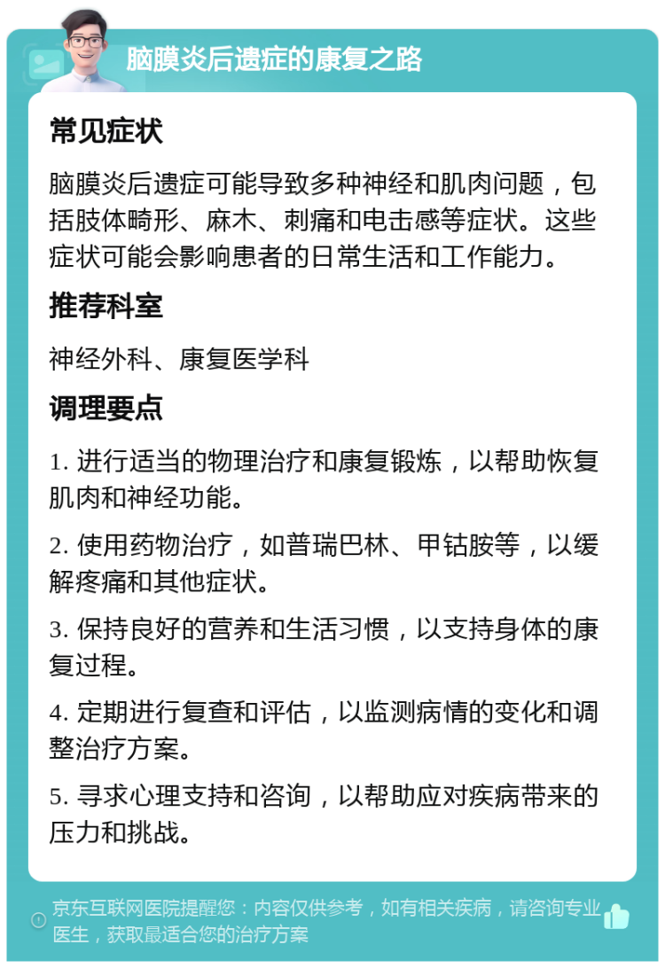 脑膜炎后遗症的康复之路 常见症状 脑膜炎后遗症可能导致多种神经和肌肉问题，包括肢体畸形、麻木、刺痛和电击感等症状。这些症状可能会影响患者的日常生活和工作能力。 推荐科室 神经外科、康复医学科 调理要点 1. 进行适当的物理治疗和康复锻炼，以帮助恢复肌肉和神经功能。 2. 使用药物治疗，如普瑞巴林、甲钴胺等，以缓解疼痛和其他症状。 3. 保持良好的营养和生活习惯，以支持身体的康复过程。 4. 定期进行复查和评估，以监测病情的变化和调整治疗方案。 5. 寻求心理支持和咨询，以帮助应对疾病带来的压力和挑战。