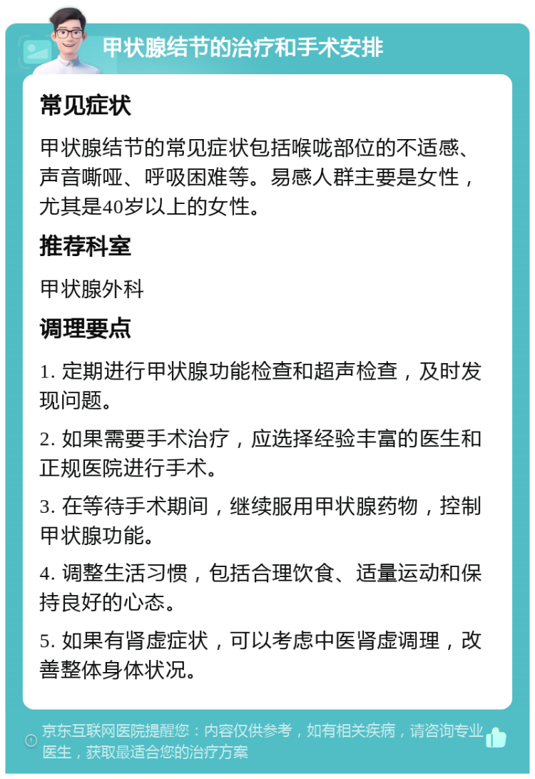 甲状腺结节的治疗和手术安排 常见症状 甲状腺结节的常见症状包括喉咙部位的不适感、声音嘶哑、呼吸困难等。易感人群主要是女性，尤其是40岁以上的女性。 推荐科室 甲状腺外科 调理要点 1. 定期进行甲状腺功能检查和超声检查，及时发现问题。 2. 如果需要手术治疗，应选择经验丰富的医生和正规医院进行手术。 3. 在等待手术期间，继续服用甲状腺药物，控制甲状腺功能。 4. 调整生活习惯，包括合理饮食、适量运动和保持良好的心态。 5. 如果有肾虚症状，可以考虑中医肾虚调理，改善整体身体状况。