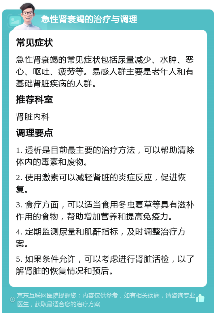 急性肾衰竭的治疗与调理 常见症状 急性肾衰竭的常见症状包括尿量减少、水肿、恶心、呕吐、疲劳等。易感人群主要是老年人和有基础肾脏疾病的人群。 推荐科室 肾脏内科 调理要点 1. 透析是目前最主要的治疗方法，可以帮助清除体内的毒素和废物。 2. 使用激素可以减轻肾脏的炎症反应，促进恢复。 3. 食疗方面，可以适当食用冬虫夏草等具有滋补作用的食物，帮助增加营养和提高免疫力。 4. 定期监测尿量和肌酐指标，及时调整治疗方案。 5. 如果条件允许，可以考虑进行肾脏活检，以了解肾脏的恢复情况和预后。