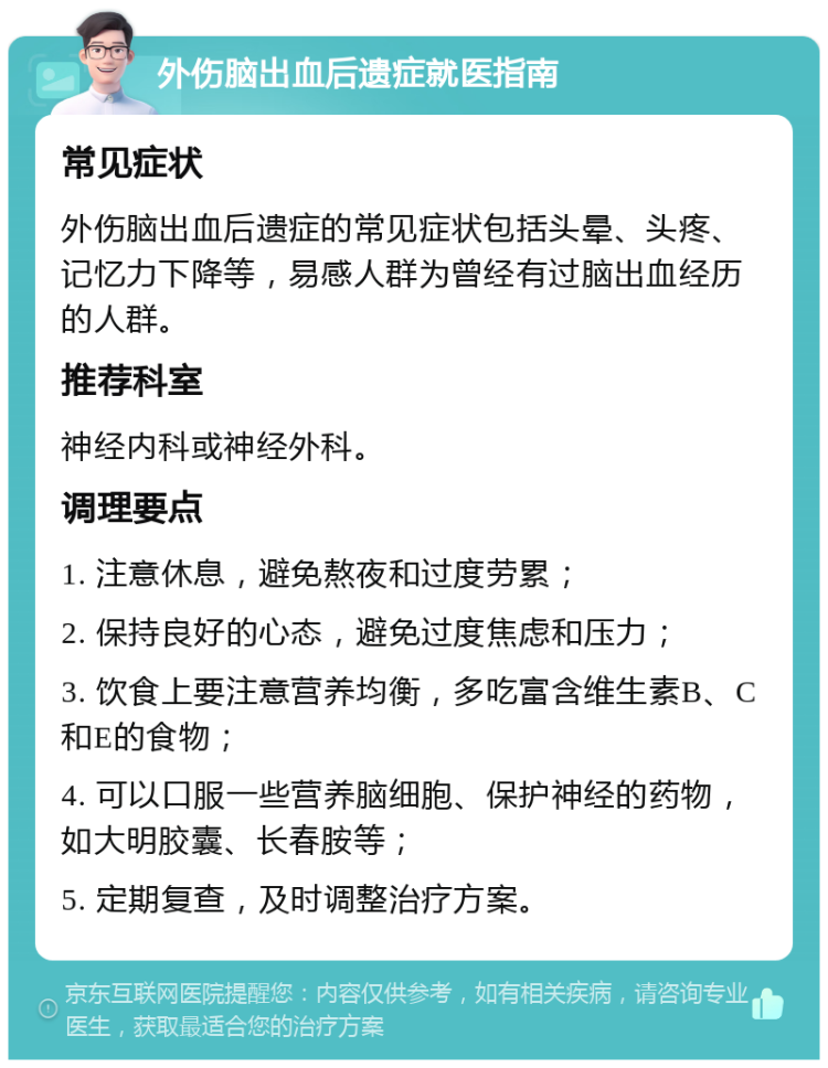 外伤脑出血后遗症就医指南 常见症状 外伤脑出血后遗症的常见症状包括头晕、头疼、记忆力下降等，易感人群为曾经有过脑出血经历的人群。 推荐科室 神经内科或神经外科。 调理要点 1. 注意休息，避免熬夜和过度劳累； 2. 保持良好的心态，避免过度焦虑和压力； 3. 饮食上要注意营养均衡，多吃富含维生素B、C和E的食物； 4. 可以口服一些营养脑细胞、保护神经的药物，如大明胶囊、长春胺等； 5. 定期复查，及时调整治疗方案。