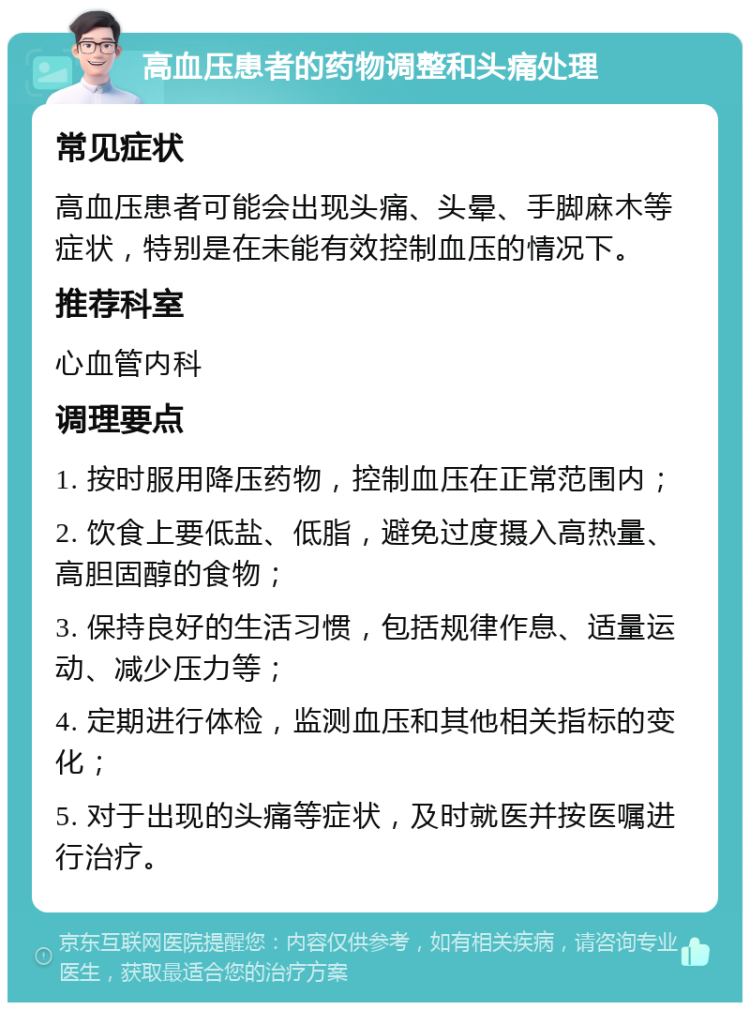 高血压患者的药物调整和头痛处理 常见症状 高血压患者可能会出现头痛、头晕、手脚麻木等症状，特别是在未能有效控制血压的情况下。 推荐科室 心血管内科 调理要点 1. 按时服用降压药物，控制血压在正常范围内； 2. 饮食上要低盐、低脂，避免过度摄入高热量、高胆固醇的食物； 3. 保持良好的生活习惯，包括规律作息、适量运动、减少压力等； 4. 定期进行体检，监测血压和其他相关指标的变化； 5. 对于出现的头痛等症状，及时就医并按医嘱进行治疗。