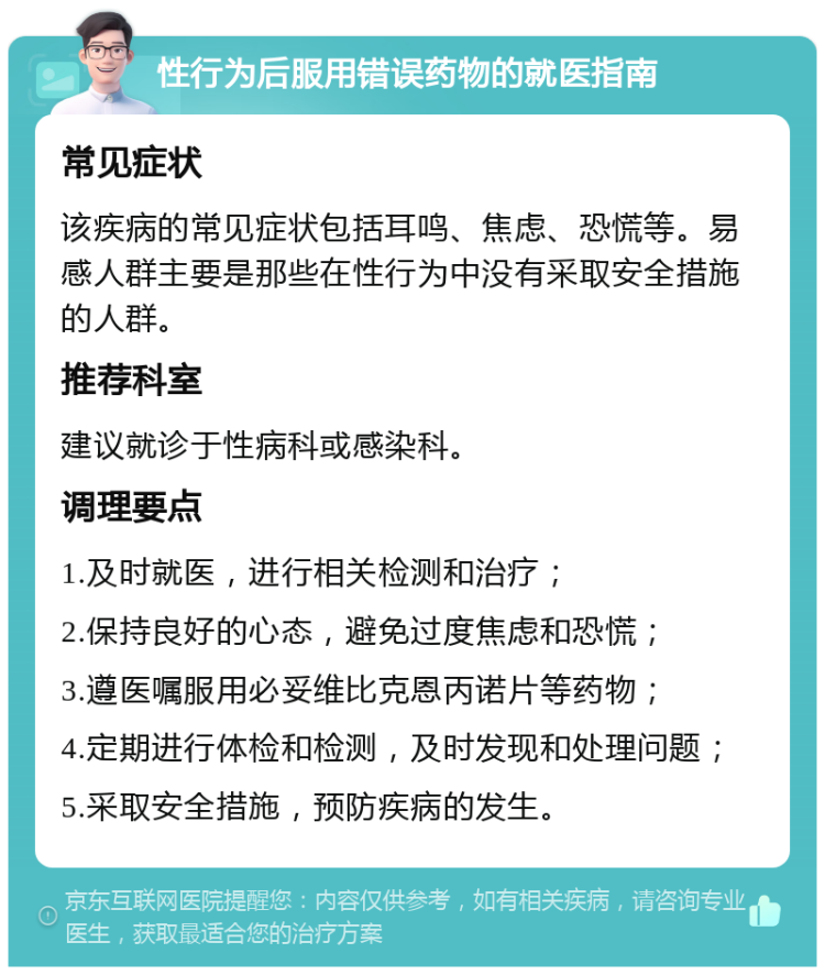 性行为后服用错误药物的就医指南 常见症状 该疾病的常见症状包括耳鸣、焦虑、恐慌等。易感人群主要是那些在性行为中没有采取安全措施的人群。 推荐科室 建议就诊于性病科或感染科。 调理要点 1.及时就医，进行相关检测和治疗； 2.保持良好的心态，避免过度焦虑和恐慌； 3.遵医嘱服用必妥维比克恩丙诺片等药物； 4.定期进行体检和检测，及时发现和处理问题； 5.采取安全措施，预防疾病的发生。