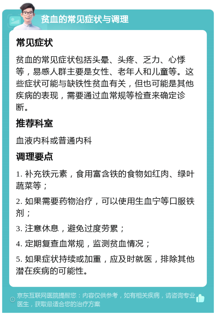 贫血的常见症状与调理 常见症状 贫血的常见症状包括头晕、头疼、乏力、心悸等，易感人群主要是女性、老年人和儿童等。这些症状可能与缺铁性贫血有关，但也可能是其他疾病的表现，需要通过血常规等检查来确定诊断。 推荐科室 血液内科或普通内科 调理要点 1. 补充铁元素，食用富含铁的食物如红肉、绿叶蔬菜等； 2. 如果需要药物治疗，可以使用生血宁等口服铁剂； 3. 注意休息，避免过度劳累； 4. 定期复查血常规，监测贫血情况； 5. 如果症状持续或加重，应及时就医，排除其他潜在疾病的可能性。