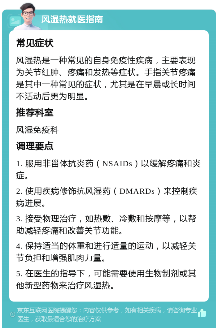 风湿热就医指南 常见症状 风湿热是一种常见的自身免疫性疾病，主要表现为关节红肿、疼痛和发热等症状。手指关节疼痛是其中一种常见的症状，尤其是在早晨或长时间不活动后更为明显。 推荐科室 风湿免疫科 调理要点 1. 服用非甾体抗炎药（NSAIDs）以缓解疼痛和炎症。 2. 使用疾病修饰抗风湿药（DMARDs）来控制疾病进展。 3. 接受物理治疗，如热敷、冷敷和按摩等，以帮助减轻疼痛和改善关节功能。 4. 保持适当的体重和进行适量的运动，以减轻关节负担和增强肌肉力量。 5. 在医生的指导下，可能需要使用生物制剂或其他新型药物来治疗风湿热。