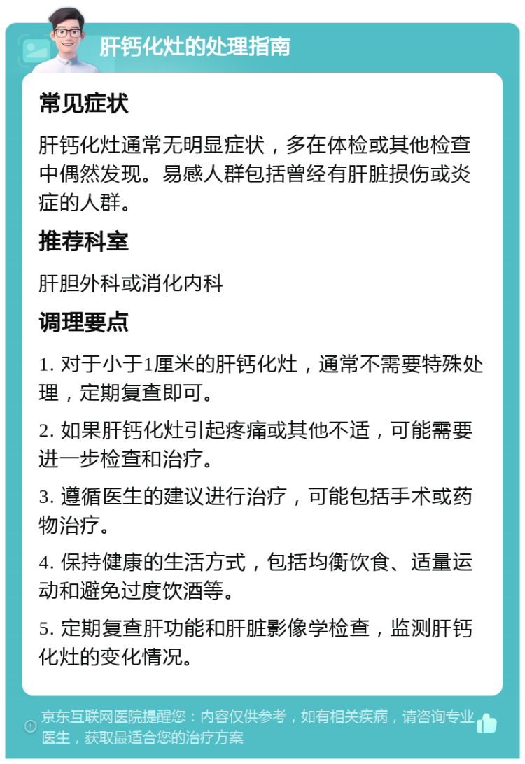 肝钙化灶的处理指南 常见症状 肝钙化灶通常无明显症状，多在体检或其他检查中偶然发现。易感人群包括曾经有肝脏损伤或炎症的人群。 推荐科室 肝胆外科或消化内科 调理要点 1. 对于小于1厘米的肝钙化灶，通常不需要特殊处理，定期复查即可。 2. 如果肝钙化灶引起疼痛或其他不适，可能需要进一步检查和治疗。 3. 遵循医生的建议进行治疗，可能包括手术或药物治疗。 4. 保持健康的生活方式，包括均衡饮食、适量运动和避免过度饮酒等。 5. 定期复查肝功能和肝脏影像学检查，监测肝钙化灶的变化情况。