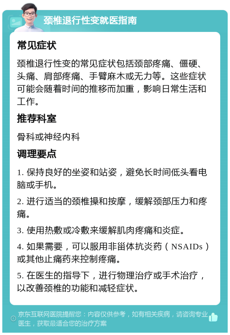 颈椎退行性变就医指南 常见症状 颈椎退行性变的常见症状包括颈部疼痛、僵硬、头痛、肩部疼痛、手臂麻木或无力等。这些症状可能会随着时间的推移而加重，影响日常生活和工作。 推荐科室 骨科或神经内科 调理要点 1. 保持良好的坐姿和站姿，避免长时间低头看电脑或手机。 2. 进行适当的颈椎操和按摩，缓解颈部压力和疼痛。 3. 使用热敷或冷敷来缓解肌肉疼痛和炎症。 4. 如果需要，可以服用非甾体抗炎药（NSAIDs）或其他止痛药来控制疼痛。 5. 在医生的指导下，进行物理治疗或手术治疗，以改善颈椎的功能和减轻症状。