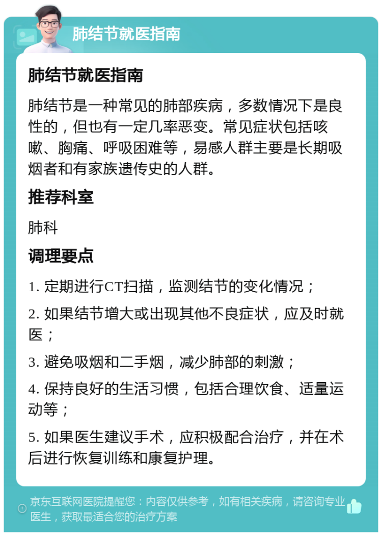 肺结节就医指南 肺结节就医指南 肺结节是一种常见的肺部疾病，多数情况下是良性的，但也有一定几率恶变。常见症状包括咳嗽、胸痛、呼吸困难等，易感人群主要是长期吸烟者和有家族遗传史的人群。 推荐科室 肺科 调理要点 1. 定期进行CT扫描，监测结节的变化情况； 2. 如果结节增大或出现其他不良症状，应及时就医； 3. 避免吸烟和二手烟，减少肺部的刺激； 4. 保持良好的生活习惯，包括合理饮食、适量运动等； 5. 如果医生建议手术，应积极配合治疗，并在术后进行恢复训练和康复护理。