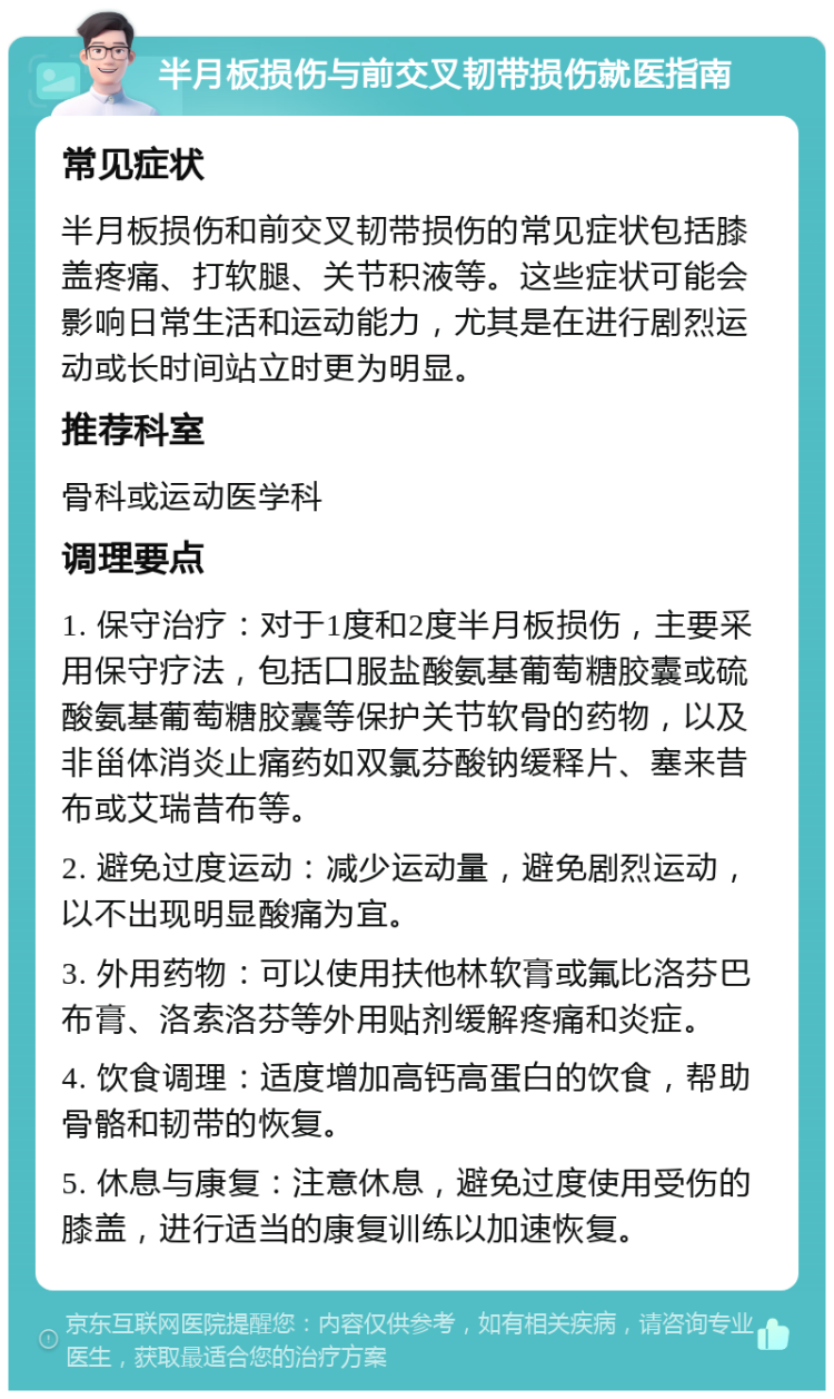 半月板损伤与前交叉韧带损伤就医指南 常见症状 半月板损伤和前交叉韧带损伤的常见症状包括膝盖疼痛、打软腿、关节积液等。这些症状可能会影响日常生活和运动能力，尤其是在进行剧烈运动或长时间站立时更为明显。 推荐科室 骨科或运动医学科 调理要点 1. 保守治疗：对于1度和2度半月板损伤，主要采用保守疗法，包括口服盐酸氨基葡萄糖胶囊或硫酸氨基葡萄糖胶囊等保护关节软骨的药物，以及非甾体消炎止痛药如双氯芬酸钠缓释片、塞来昔布或艾瑞昔布等。 2. 避免过度运动：减少运动量，避免剧烈运动，以不出现明显酸痛为宜。 3. 外用药物：可以使用扶他林软膏或氟比洛芬巴布膏、洛索洛芬等外用贴剂缓解疼痛和炎症。 4. 饮食调理：适度增加高钙高蛋白的饮食，帮助骨骼和韧带的恢复。 5. 休息与康复：注意休息，避免过度使用受伤的膝盖，进行适当的康复训练以加速恢复。