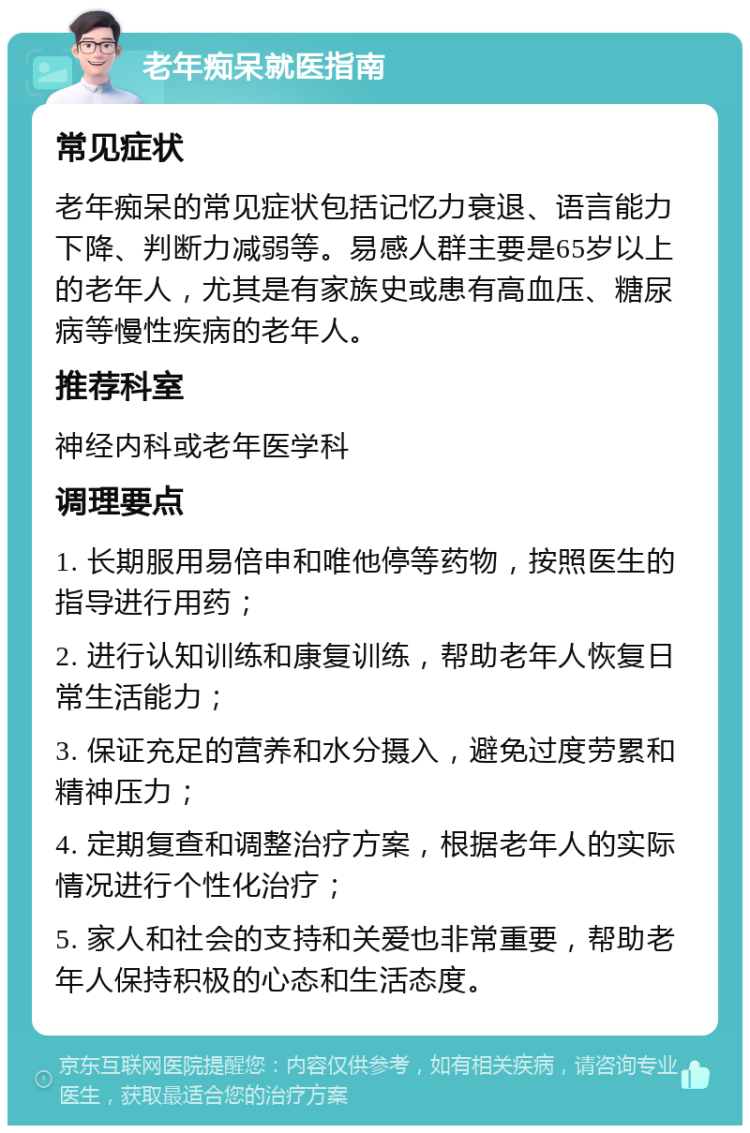 老年痴呆就医指南 常见症状 老年痴呆的常见症状包括记忆力衰退、语言能力下降、判断力减弱等。易感人群主要是65岁以上的老年人，尤其是有家族史或患有高血压、糖尿病等慢性疾病的老年人。 推荐科室 神经内科或老年医学科 调理要点 1. 长期服用易倍申和唯他停等药物，按照医生的指导进行用药； 2. 进行认知训练和康复训练，帮助老年人恢复日常生活能力； 3. 保证充足的营养和水分摄入，避免过度劳累和精神压力； 4. 定期复查和调整治疗方案，根据老年人的实际情况进行个性化治疗； 5. 家人和社会的支持和关爱也非常重要，帮助老年人保持积极的心态和生活态度。