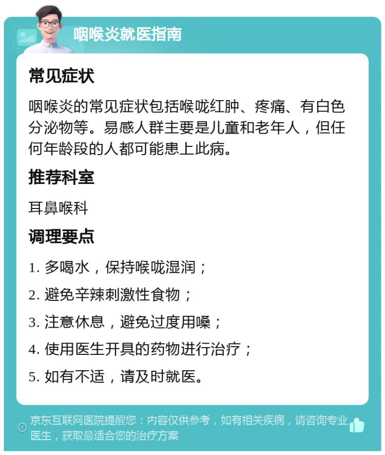 咽喉炎就医指南 常见症状 咽喉炎的常见症状包括喉咙红肿、疼痛、有白色分泌物等。易感人群主要是儿童和老年人，但任何年龄段的人都可能患上此病。 推荐科室 耳鼻喉科 调理要点 1. 多喝水，保持喉咙湿润； 2. 避免辛辣刺激性食物； 3. 注意休息，避免过度用嗓； 4. 使用医生开具的药物进行治疗； 5. 如有不适，请及时就医。