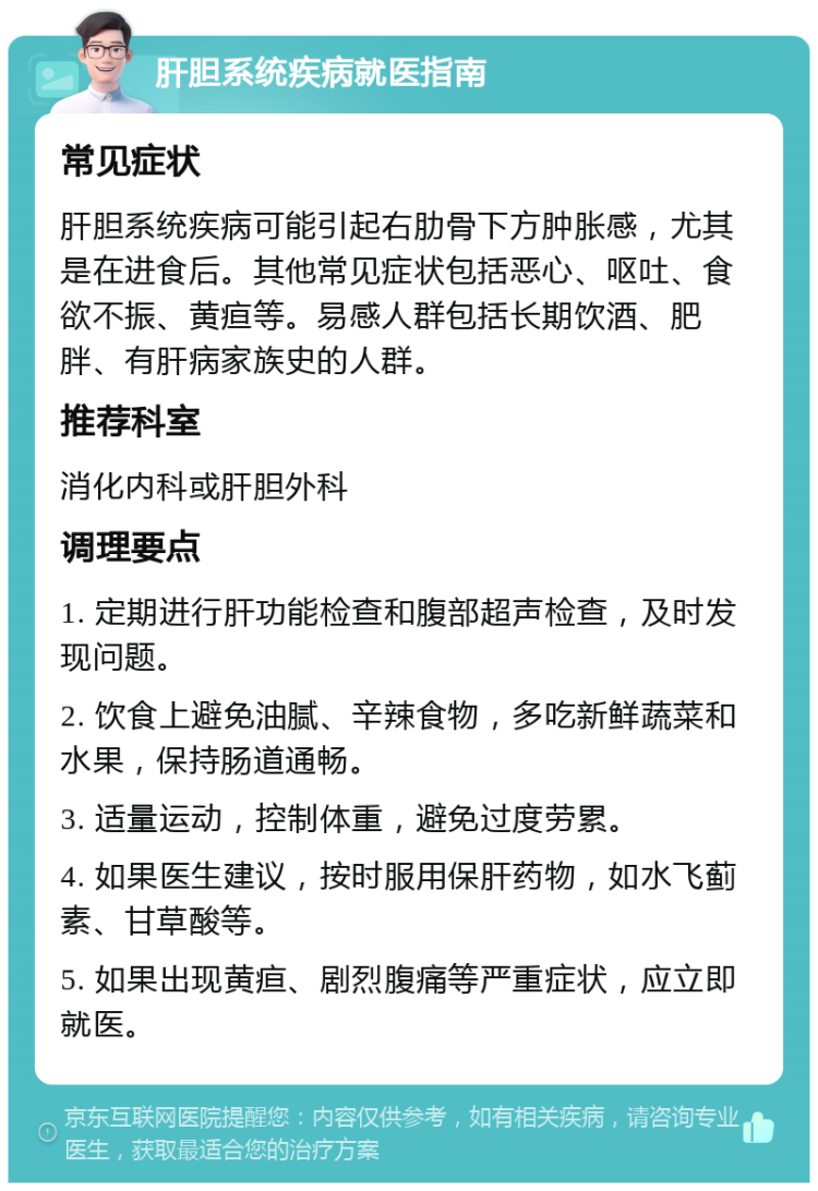 肝胆系统疾病就医指南 常见症状 肝胆系统疾病可能引起右肋骨下方肿胀感，尤其是在进食后。其他常见症状包括恶心、呕吐、食欲不振、黄疸等。易感人群包括长期饮酒、肥胖、有肝病家族史的人群。 推荐科室 消化内科或肝胆外科 调理要点 1. 定期进行肝功能检查和腹部超声检查，及时发现问题。 2. 饮食上避免油腻、辛辣食物，多吃新鲜蔬菜和水果，保持肠道通畅。 3. 适量运动，控制体重，避免过度劳累。 4. 如果医生建议，按时服用保肝药物，如水飞蓟素、甘草酸等。 5. 如果出现黄疸、剧烈腹痛等严重症状，应立即就医。