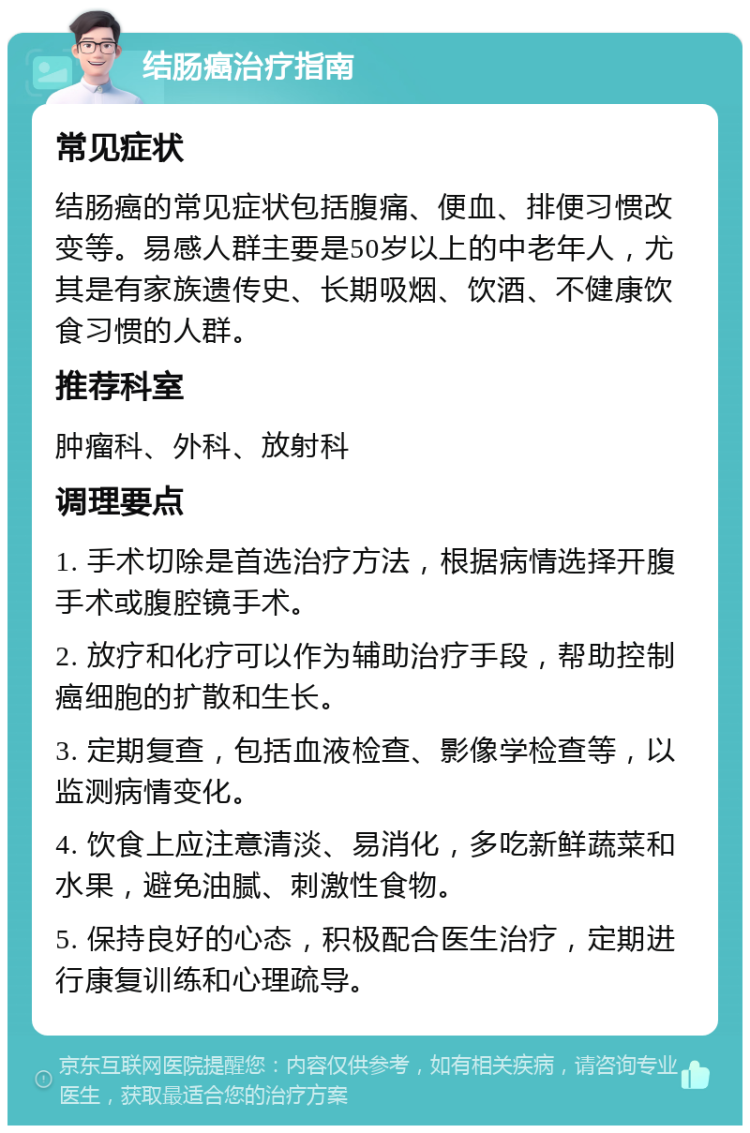 结肠癌治疗指南 常见症状 结肠癌的常见症状包括腹痛、便血、排便习惯改变等。易感人群主要是50岁以上的中老年人，尤其是有家族遗传史、长期吸烟、饮酒、不健康饮食习惯的人群。 推荐科室 肿瘤科、外科、放射科 调理要点 1. 手术切除是首选治疗方法，根据病情选择开腹手术或腹腔镜手术。 2. 放疗和化疗可以作为辅助治疗手段，帮助控制癌细胞的扩散和生长。 3. 定期复查，包括血液检查、影像学检查等，以监测病情变化。 4. 饮食上应注意清淡、易消化，多吃新鲜蔬菜和水果，避免油腻、刺激性食物。 5. 保持良好的心态，积极配合医生治疗，定期进行康复训练和心理疏导。