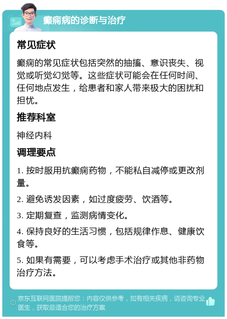 癫痫病的诊断与治疗 常见症状 癫痫的常见症状包括突然的抽搐、意识丧失、视觉或听觉幻觉等。这些症状可能会在任何时间、任何地点发生，给患者和家人带来极大的困扰和担忧。 推荐科室 神经内科 调理要点 1. 按时服用抗癫痫药物，不能私自减停或更改剂量。 2. 避免诱发因素，如过度疲劳、饮酒等。 3. 定期复查，监测病情变化。 4. 保持良好的生活习惯，包括规律作息、健康饮食等。 5. 如果有需要，可以考虑手术治疗或其他非药物治疗方法。