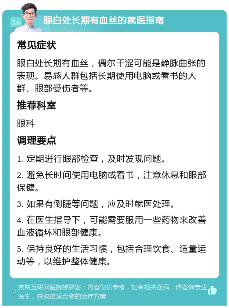 眼白处长期有血丝的就医指南 常见症状 眼白处长期有血丝，偶尔干涩可能是静脉曲张的表现。易感人群包括长期使用电脑或看书的人群、眼部受伤者等。 推荐科室 眼科 调理要点 1. 定期进行眼部检查，及时发现问题。 2. 避免长时间使用电脑或看书，注意休息和眼部保健。 3. 如果有倒睫等问题，应及时就医处理。 4. 在医生指导下，可能需要服用一些药物来改善血液循环和眼部健康。 5. 保持良好的生活习惯，包括合理饮食、适量运动等，以维护整体健康。