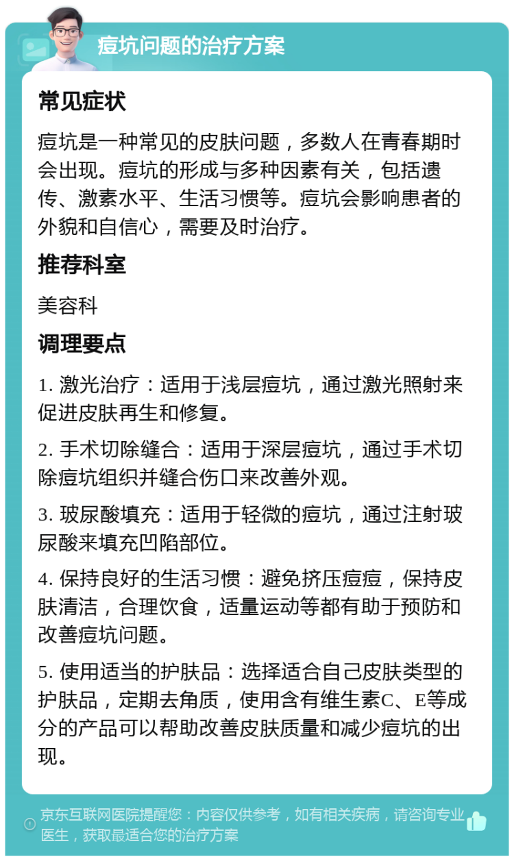 痘坑问题的治疗方案 常见症状 痘坑是一种常见的皮肤问题，多数人在青春期时会出现。痘坑的形成与多种因素有关，包括遗传、激素水平、生活习惯等。痘坑会影响患者的外貌和自信心，需要及时治疗。 推荐科室 美容科 调理要点 1. 激光治疗：适用于浅层痘坑，通过激光照射来促进皮肤再生和修复。 2. 手术切除缝合：适用于深层痘坑，通过手术切除痘坑组织并缝合伤口来改善外观。 3. 玻尿酸填充：适用于轻微的痘坑，通过注射玻尿酸来填充凹陷部位。 4. 保持良好的生活习惯：避免挤压痘痘，保持皮肤清洁，合理饮食，适量运动等都有助于预防和改善痘坑问题。 5. 使用适当的护肤品：选择适合自己皮肤类型的护肤品，定期去角质，使用含有维生素C、E等成分的产品可以帮助改善皮肤质量和减少痘坑的出现。