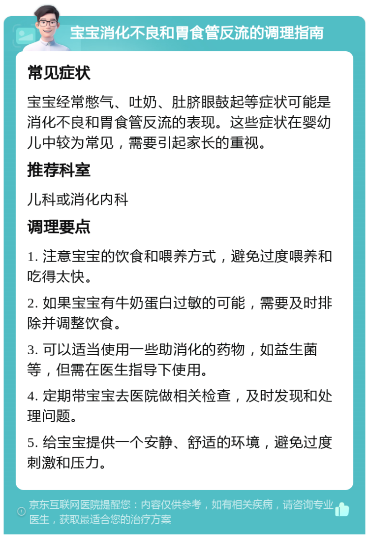 宝宝消化不良和胃食管反流的调理指南 常见症状 宝宝经常憋气、吐奶、肚脐眼鼓起等症状可能是消化不良和胃食管反流的表现。这些症状在婴幼儿中较为常见，需要引起家长的重视。 推荐科室 儿科或消化内科 调理要点 1. 注意宝宝的饮食和喂养方式，避免过度喂养和吃得太快。 2. 如果宝宝有牛奶蛋白过敏的可能，需要及时排除并调整饮食。 3. 可以适当使用一些助消化的药物，如益生菌等，但需在医生指导下使用。 4. 定期带宝宝去医院做相关检查，及时发现和处理问题。 5. 给宝宝提供一个安静、舒适的环境，避免过度刺激和压力。