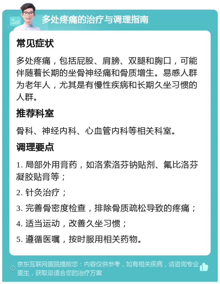 多处疼痛的治疗与调理指南 常见症状 多处疼痛，包括屁股、肩膀、双腿和胸口，可能伴随着长期的坐骨神经痛和骨质增生。易感人群为老年人，尤其是有慢性疾病和长期久坐习惯的人群。 推荐科室 骨科、神经内科、心血管内科等相关科室。 调理要点 1. 局部外用膏药，如洛索洛芬钠贴剂、氟比洛芬凝胶贴膏等； 2. 针灸治疗； 3. 完善骨密度检查，排除骨质疏松导致的疼痛； 4. 适当运动，改善久坐习惯； 5. 遵循医嘱，按时服用相关药物。