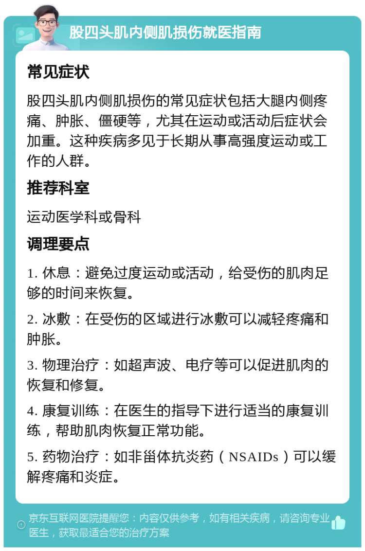 股四头肌内侧肌损伤就医指南 常见症状 股四头肌内侧肌损伤的常见症状包括大腿内侧疼痛、肿胀、僵硬等，尤其在运动或活动后症状会加重。这种疾病多见于长期从事高强度运动或工作的人群。 推荐科室 运动医学科或骨科 调理要点 1. 休息：避免过度运动或活动，给受伤的肌肉足够的时间来恢复。 2. 冰敷：在受伤的区域进行冰敷可以减轻疼痛和肿胀。 3. 物理治疗：如超声波、电疗等可以促进肌肉的恢复和修复。 4. 康复训练：在医生的指导下进行适当的康复训练，帮助肌肉恢复正常功能。 5. 药物治疗：如非甾体抗炎药（NSAIDs）可以缓解疼痛和炎症。