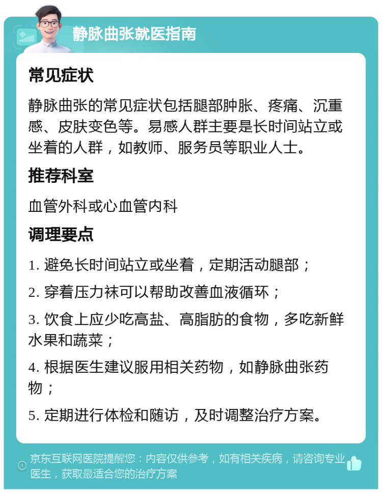 静脉曲张就医指南 常见症状 静脉曲张的常见症状包括腿部肿胀、疼痛、沉重感、皮肤变色等。易感人群主要是长时间站立或坐着的人群，如教师、服务员等职业人士。 推荐科室 血管外科或心血管内科 调理要点 1. 避免长时间站立或坐着，定期活动腿部； 2. 穿着压力袜可以帮助改善血液循环； 3. 饮食上应少吃高盐、高脂肪的食物，多吃新鲜水果和蔬菜； 4. 根据医生建议服用相关药物，如静脉曲张药物； 5. 定期进行体检和随访，及时调整治疗方案。