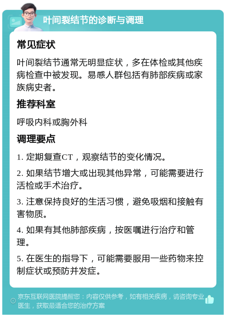 叶间裂结节的诊断与调理 常见症状 叶间裂结节通常无明显症状，多在体检或其他疾病检查中被发现。易感人群包括有肺部疾病或家族病史者。 推荐科室 呼吸内科或胸外科 调理要点 1. 定期复查CT，观察结节的变化情况。 2. 如果结节增大或出现其他异常，可能需要进行活检或手术治疗。 3. 注意保持良好的生活习惯，避免吸烟和接触有害物质。 4. 如果有其他肺部疾病，按医嘱进行治疗和管理。 5. 在医生的指导下，可能需要服用一些药物来控制症状或预防并发症。