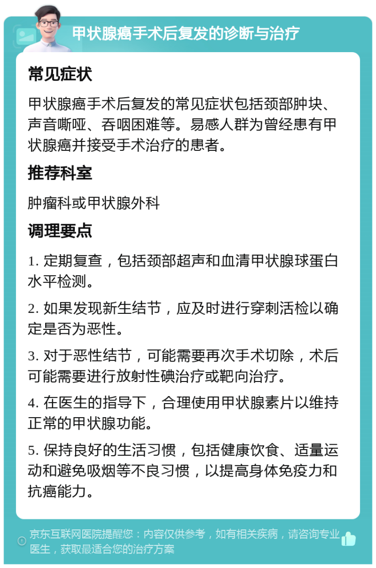 甲状腺癌手术后复发的诊断与治疗 常见症状 甲状腺癌手术后复发的常见症状包括颈部肿块、声音嘶哑、吞咽困难等。易感人群为曾经患有甲状腺癌并接受手术治疗的患者。 推荐科室 肿瘤科或甲状腺外科 调理要点 1. 定期复查，包括颈部超声和血清甲状腺球蛋白水平检测。 2. 如果发现新生结节，应及时进行穿刺活检以确定是否为恶性。 3. 对于恶性结节，可能需要再次手术切除，术后可能需要进行放射性碘治疗或靶向治疗。 4. 在医生的指导下，合理使用甲状腺素片以维持正常的甲状腺功能。 5. 保持良好的生活习惯，包括健康饮食、适量运动和避免吸烟等不良习惯，以提高身体免疫力和抗癌能力。