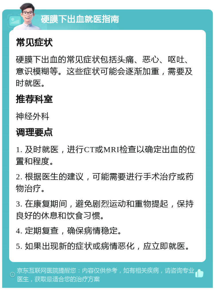 硬膜下出血就医指南 常见症状 硬膜下出血的常见症状包括头痛、恶心、呕吐、意识模糊等。这些症状可能会逐渐加重，需要及时就医。 推荐科室 神经外科 调理要点 1. 及时就医，进行CT或MRI检查以确定出血的位置和程度。 2. 根据医生的建议，可能需要进行手术治疗或药物治疗。 3. 在康复期间，避免剧烈运动和重物提起，保持良好的休息和饮食习惯。 4. 定期复查，确保病情稳定。 5. 如果出现新的症状或病情恶化，应立即就医。