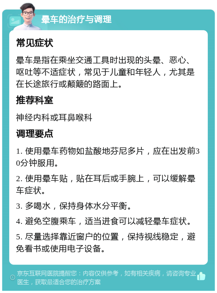 晕车的治疗与调理 常见症状 晕车是指在乘坐交通工具时出现的头晕、恶心、呕吐等不适症状，常见于儿童和年轻人，尤其是在长途旅行或颠簸的路面上。 推荐科室 神经内科或耳鼻喉科 调理要点 1. 使用晕车药物如盐酸地芬尼多片，应在出发前30分钟服用。 2. 使用晕车贴，贴在耳后或手腕上，可以缓解晕车症状。 3. 多喝水，保持身体水分平衡。 4. 避免空腹乘车，适当进食可以减轻晕车症状。 5. 尽量选择靠近窗户的位置，保持视线稳定，避免看书或使用电子设备。