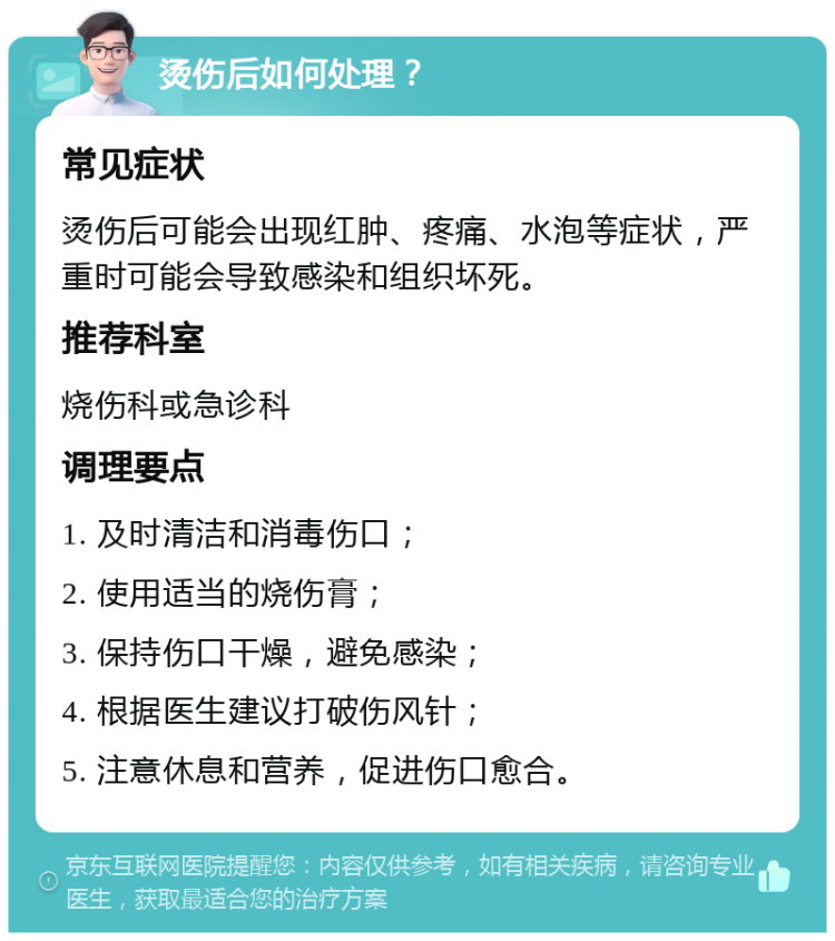 烫伤后如何处理？ 常见症状 烫伤后可能会出现红肿、疼痛、水泡等症状，严重时可能会导致感染和组织坏死。 推荐科室 烧伤科或急诊科 调理要点 1. 及时清洁和消毒伤口； 2. 使用适当的烧伤膏； 3. 保持伤口干燥，避免感染； 4. 根据医生建议打破伤风针； 5. 注意休息和营养，促进伤口愈合。