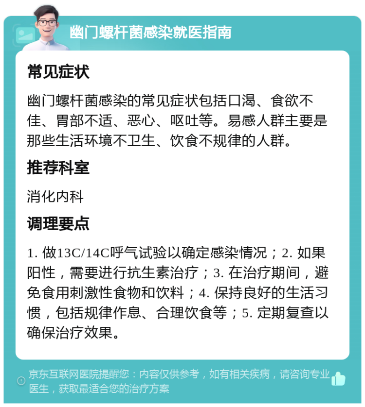 幽门螺杆菌感染就医指南 常见症状 幽门螺杆菌感染的常见症状包括口渴、食欲不佳、胃部不适、恶心、呕吐等。易感人群主要是那些生活环境不卫生、饮食不规律的人群。 推荐科室 消化内科 调理要点 1. 做13C/14C呼气试验以确定感染情况；2. 如果阳性，需要进行抗生素治疗；3. 在治疗期间，避免食用刺激性食物和饮料；4. 保持良好的生活习惯，包括规律作息、合理饮食等；5. 定期复查以确保治疗效果。