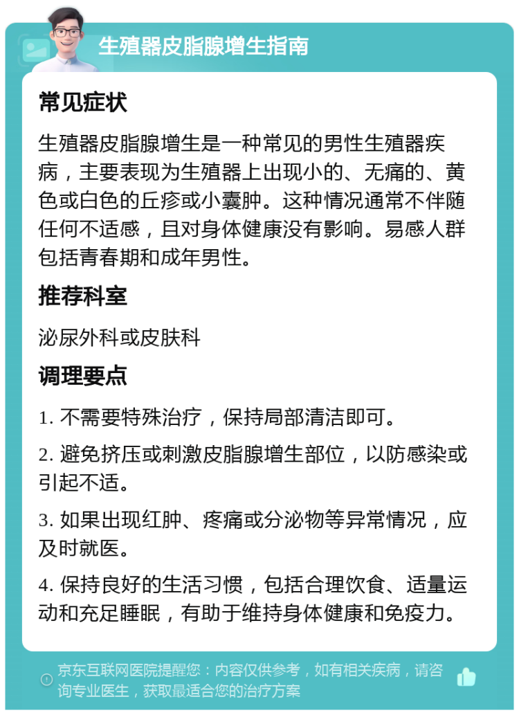 生殖器皮脂腺增生指南 常见症状 生殖器皮脂腺增生是一种常见的男性生殖器疾病，主要表现为生殖器上出现小的、无痛的、黄色或白色的丘疹或小囊肿。这种情况通常不伴随任何不适感，且对身体健康没有影响。易感人群包括青春期和成年男性。 推荐科室 泌尿外科或皮肤科 调理要点 1. 不需要特殊治疗，保持局部清洁即可。 2. 避免挤压或刺激皮脂腺增生部位，以防感染或引起不适。 3. 如果出现红肿、疼痛或分泌物等异常情况，应及时就医。 4. 保持良好的生活习惯，包括合理饮食、适量运动和充足睡眠，有助于维持身体健康和免疫力。