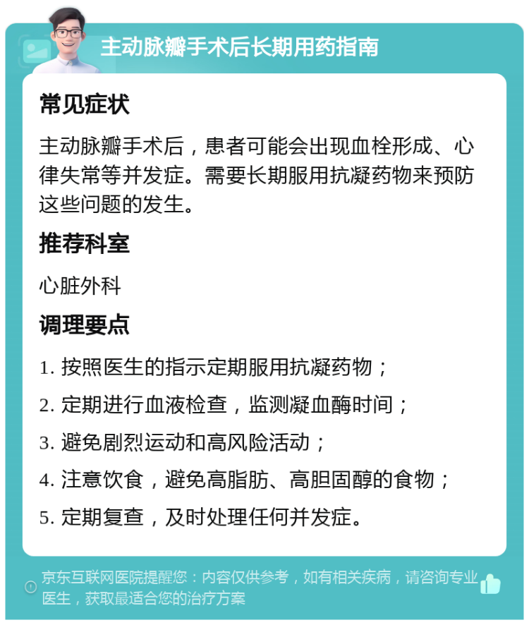 主动脉瓣手术后长期用药指南 常见症状 主动脉瓣手术后，患者可能会出现血栓形成、心律失常等并发症。需要长期服用抗凝药物来预防这些问题的发生。 推荐科室 心脏外科 调理要点 1. 按照医生的指示定期服用抗凝药物； 2. 定期进行血液检查，监测凝血酶时间； 3. 避免剧烈运动和高风险活动； 4. 注意饮食，避免高脂肪、高胆固醇的食物； 5. 定期复查，及时处理任何并发症。