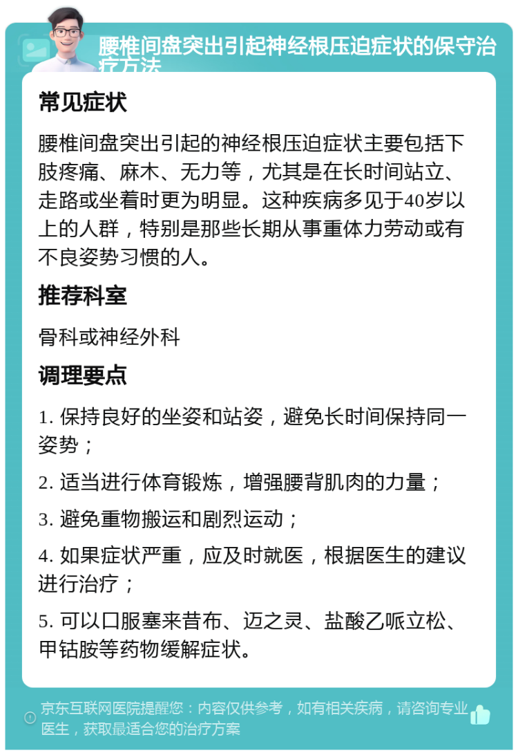 腰椎间盘突出引起神经根压迫症状的保守治疗方法 常见症状 腰椎间盘突出引起的神经根压迫症状主要包括下肢疼痛、麻木、无力等，尤其是在长时间站立、走路或坐着时更为明显。这种疾病多见于40岁以上的人群，特别是那些长期从事重体力劳动或有不良姿势习惯的人。 推荐科室 骨科或神经外科 调理要点 1. 保持良好的坐姿和站姿，避免长时间保持同一姿势； 2. 适当进行体育锻炼，增强腰背肌肉的力量； 3. 避免重物搬运和剧烈运动； 4. 如果症状严重，应及时就医，根据医生的建议进行治疗； 5. 可以口服塞来昔布、迈之灵、盐酸乙哌立松、甲钴胺等药物缓解症状。