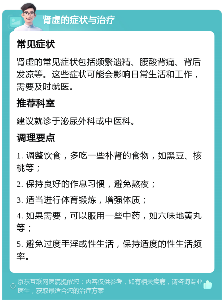 肾虚的症状与治疗 常见症状 肾虚的常见症状包括频繁遗精、腰酸背痛、背后发凉等。这些症状可能会影响日常生活和工作，需要及时就医。 推荐科室 建议就诊于泌尿外科或中医科。 调理要点 1. 调整饮食，多吃一些补肾的食物，如黑豆、核桃等； 2. 保持良好的作息习惯，避免熬夜； 3. 适当进行体育锻炼，增强体质； 4. 如果需要，可以服用一些中药，如六味地黄丸等； 5. 避免过度手淫或性生活，保持适度的性生活频率。