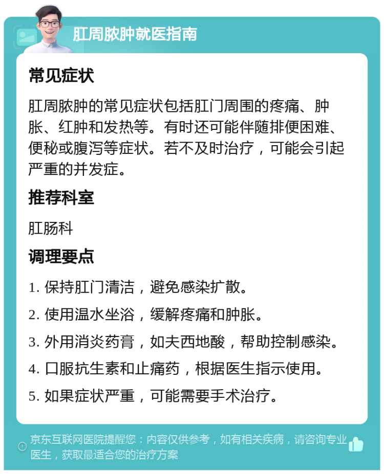 肛周脓肿就医指南 常见症状 肛周脓肿的常见症状包括肛门周围的疼痛、肿胀、红肿和发热等。有时还可能伴随排便困难、便秘或腹泻等症状。若不及时治疗，可能会引起严重的并发症。 推荐科室 肛肠科 调理要点 1. 保持肛门清洁，避免感染扩散。 2. 使用温水坐浴，缓解疼痛和肿胀。 3. 外用消炎药膏，如夫西地酸，帮助控制感染。 4. 口服抗生素和止痛药，根据医生指示使用。 5. 如果症状严重，可能需要手术治疗。