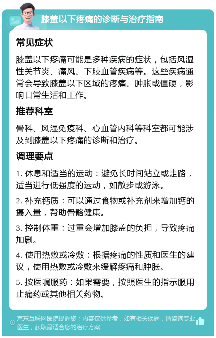 膝盖以下疼痛的诊断与治疗指南 常见症状 膝盖以下疼痛可能是多种疾病的症状，包括风湿性关节炎、痛风、下肢血管疾病等。这些疾病通常会导致膝盖以下区域的疼痛、肿胀或僵硬，影响日常生活和工作。 推荐科室 骨科、风湿免疫科、心血管内科等科室都可能涉及到膝盖以下疼痛的诊断和治疗。 调理要点 1. 休息和适当的运动：避免长时间站立或走路，适当进行低强度的运动，如散步或游泳。 2. 补充钙质：可以通过食物或补充剂来增加钙的摄入量，帮助骨骼健康。 3. 控制体重：过重会增加膝盖的负担，导致疼痛加剧。 4. 使用热敷或冷敷：根据疼痛的性质和医生的建议，使用热敷或冷敷来缓解疼痛和肿胀。 5. 按医嘱服药：如果需要，按照医生的指示服用止痛药或其他相关药物。