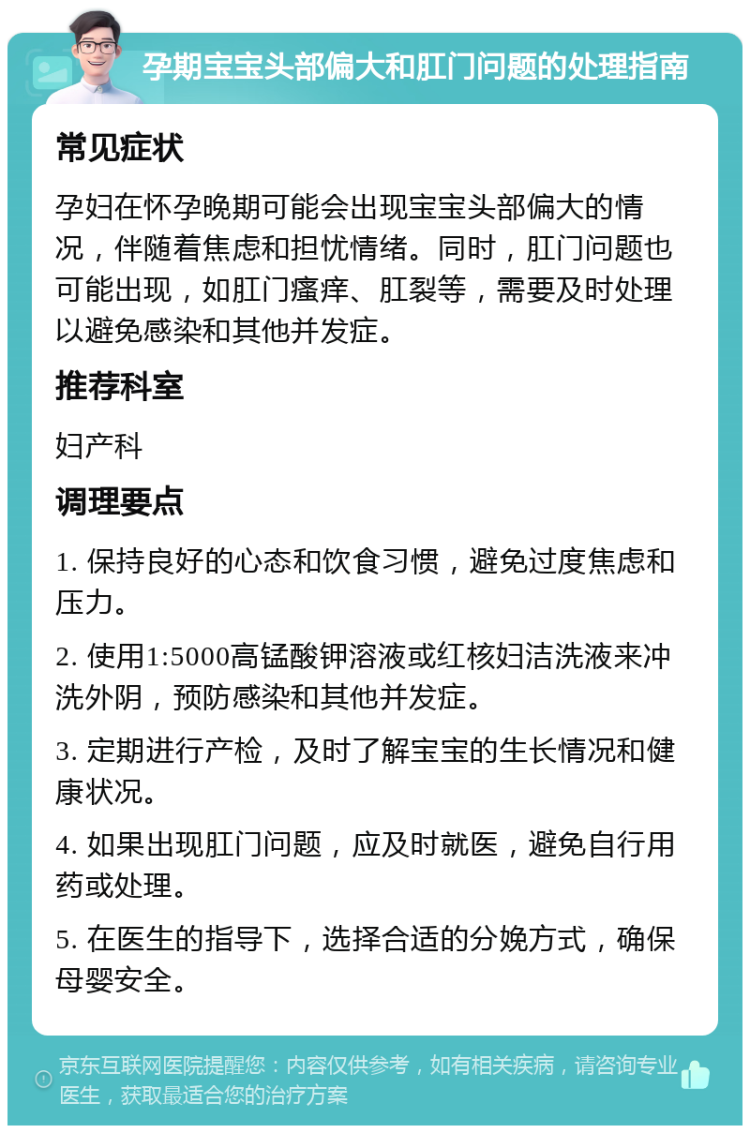 孕期宝宝头部偏大和肛门问题的处理指南 常见症状 孕妇在怀孕晚期可能会出现宝宝头部偏大的情况，伴随着焦虑和担忧情绪。同时，肛门问题也可能出现，如肛门瘙痒、肛裂等，需要及时处理以避免感染和其他并发症。 推荐科室 妇产科 调理要点 1. 保持良好的心态和饮食习惯，避免过度焦虑和压力。 2. 使用1:5000高锰酸钾溶液或红核妇洁洗液来冲洗外阴，预防感染和其他并发症。 3. 定期进行产检，及时了解宝宝的生长情况和健康状况。 4. 如果出现肛门问题，应及时就医，避免自行用药或处理。 5. 在医生的指导下，选择合适的分娩方式，确保母婴安全。