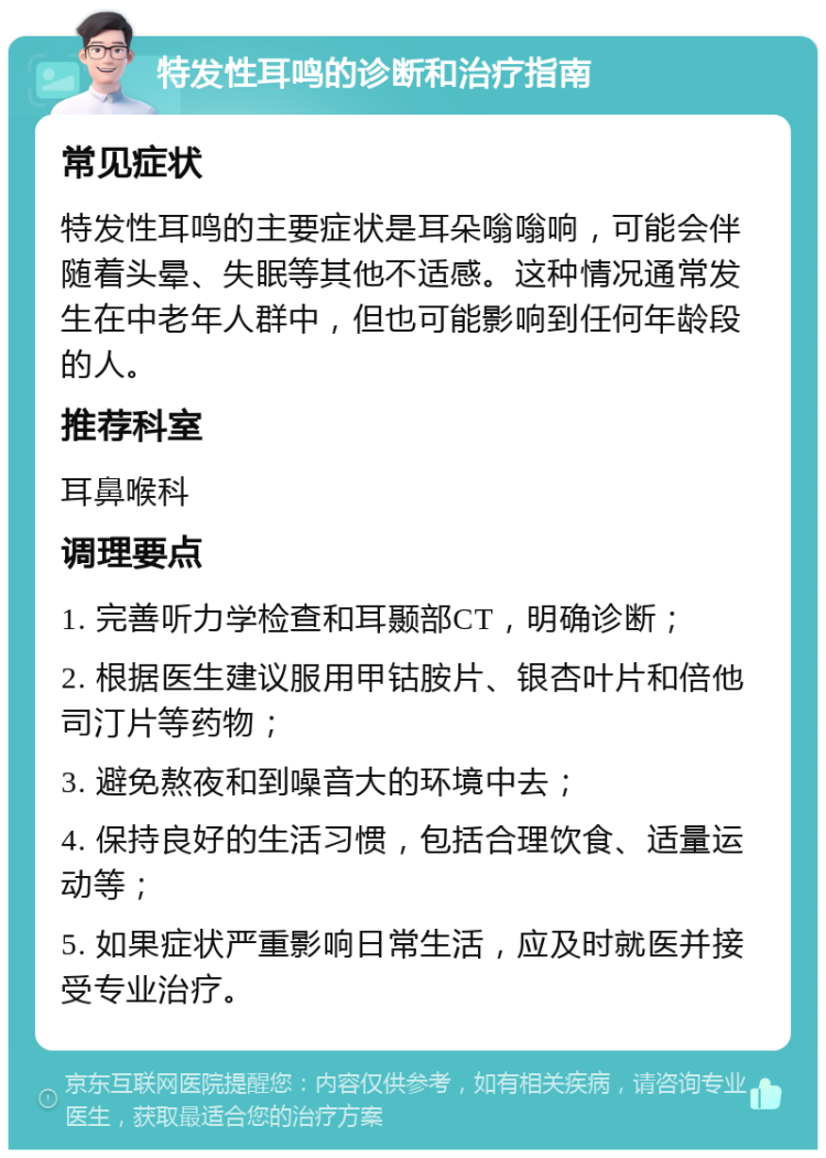 特发性耳鸣的诊断和治疗指南 常见症状 特发性耳鸣的主要症状是耳朵嗡嗡响，可能会伴随着头晕、失眠等其他不适感。这种情况通常发生在中老年人群中，但也可能影响到任何年龄段的人。 推荐科室 耳鼻喉科 调理要点 1. 完善听力学检查和耳颞部CT，明确诊断； 2. 根据医生建议服用甲钴胺片、银杏叶片和倍他司汀片等药物； 3. 避免熬夜和到噪音大的环境中去； 4. 保持良好的生活习惯，包括合理饮食、适量运动等； 5. 如果症状严重影响日常生活，应及时就医并接受专业治疗。