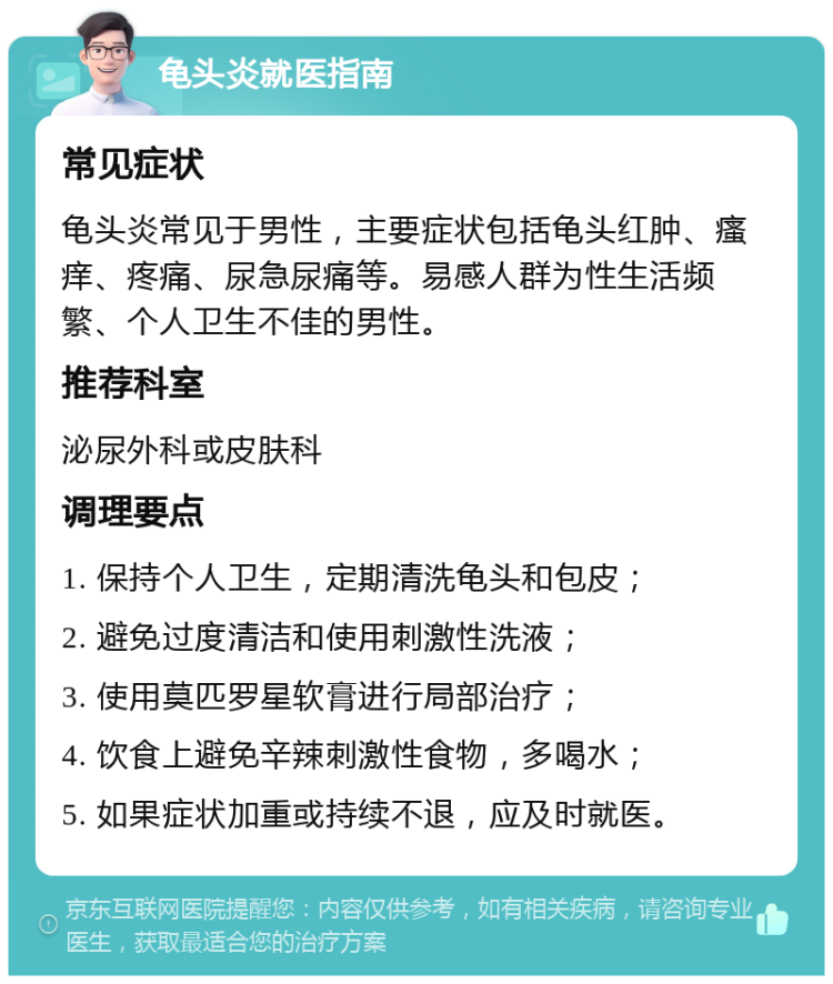 龟头炎就医指南 常见症状 龟头炎常见于男性，主要症状包括龟头红肿、瘙痒、疼痛、尿急尿痛等。易感人群为性生活频繁、个人卫生不佳的男性。 推荐科室 泌尿外科或皮肤科 调理要点 1. 保持个人卫生，定期清洗龟头和包皮； 2. 避免过度清洁和使用刺激性洗液； 3. 使用莫匹罗星软膏进行局部治疗； 4. 饮食上避免辛辣刺激性食物，多喝水； 5. 如果症状加重或持续不退，应及时就医。