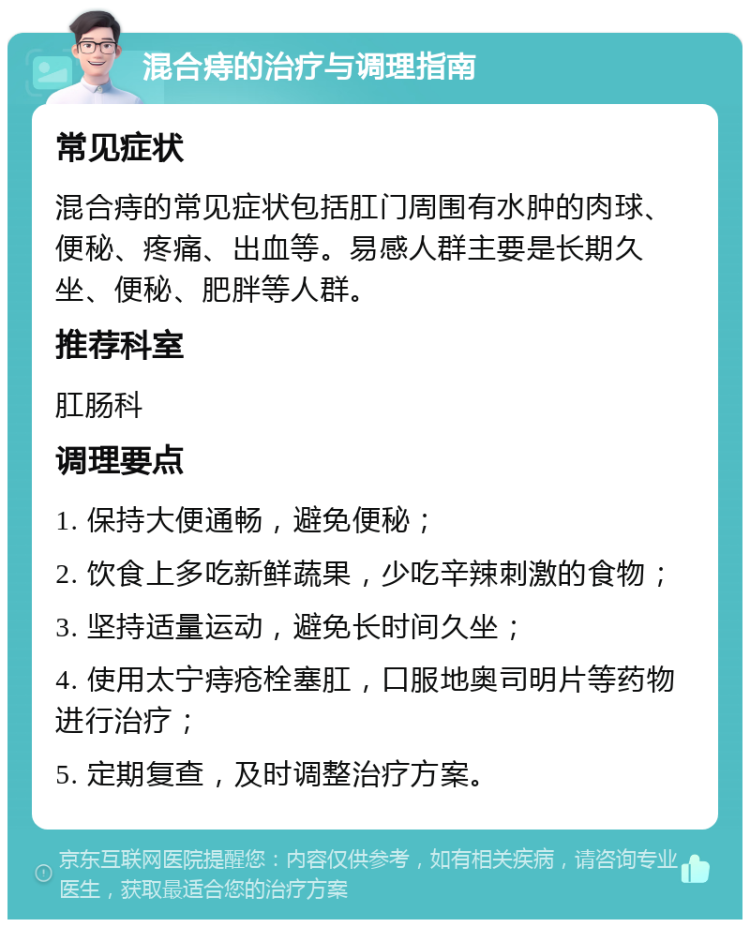 混合痔的治疗与调理指南 常见症状 混合痔的常见症状包括肛门周围有水肿的肉球、便秘、疼痛、出血等。易感人群主要是长期久坐、便秘、肥胖等人群。 推荐科室 肛肠科 调理要点 1. 保持大便通畅，避免便秘； 2. 饮食上多吃新鲜蔬果，少吃辛辣刺激的食物； 3. 坚持适量运动，避免长时间久坐； 4. 使用太宁痔疮栓塞肛，口服地奥司明片等药物进行治疗； 5. 定期复查，及时调整治疗方案。