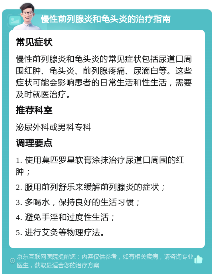 慢性前列腺炎和龟头炎的治疗指南 常见症状 慢性前列腺炎和龟头炎的常见症状包括尿道口周围红肿、龟头炎、前列腺疼痛、尿滴白等。这些症状可能会影响患者的日常生活和性生活，需要及时就医治疗。 推荐科室 泌尿外科或男科专科 调理要点 1. 使用莫匹罗星软膏涂抹治疗尿道口周围的红肿； 2. 服用前列舒乐来缓解前列腺炎的症状； 3. 多喝水，保持良好的生活习惯； 4. 避免手淫和过度性生活； 5. 进行艾灸等物理疗法。