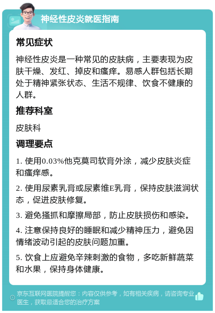 神经性皮炎就医指南 常见症状 神经性皮炎是一种常见的皮肤病，主要表现为皮肤干燥、发红、掉皮和瘙痒。易感人群包括长期处于精神紧张状态、生活不规律、饮食不健康的人群。 推荐科室 皮肤科 调理要点 1. 使用0.03%他克莫司软膏外涂，减少皮肤炎症和瘙痒感。 2. 使用尿素乳膏或尿素维E乳膏，保持皮肤滋润状态，促进皮肤修复。 3. 避免搔抓和摩擦局部，防止皮肤损伤和感染。 4. 注意保持良好的睡眠和减少精神压力，避免因情绪波动引起的皮肤问题加重。 5. 饮食上应避免辛辣刺激的食物，多吃新鲜蔬菜和水果，保持身体健康。