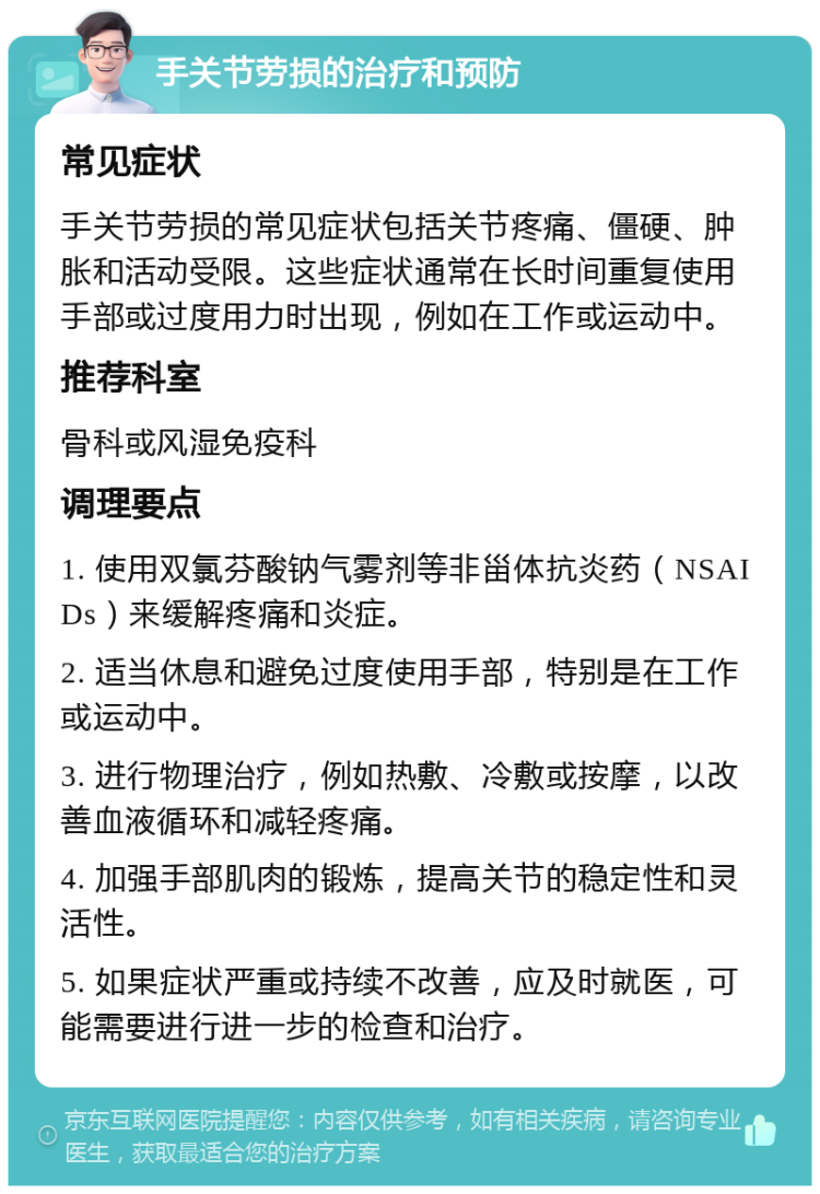 手关节劳损的治疗和预防 常见症状 手关节劳损的常见症状包括关节疼痛、僵硬、肿胀和活动受限。这些症状通常在长时间重复使用手部或过度用力时出现，例如在工作或运动中。 推荐科室 骨科或风湿免疫科 调理要点 1. 使用双氯芬酸钠气雾剂等非甾体抗炎药（NSAIDs）来缓解疼痛和炎症。 2. 适当休息和避免过度使用手部，特别是在工作或运动中。 3. 进行物理治疗，例如热敷、冷敷或按摩，以改善血液循环和减轻疼痛。 4. 加强手部肌肉的锻炼，提高关节的稳定性和灵活性。 5. 如果症状严重或持续不改善，应及时就医，可能需要进行进一步的检查和治疗。