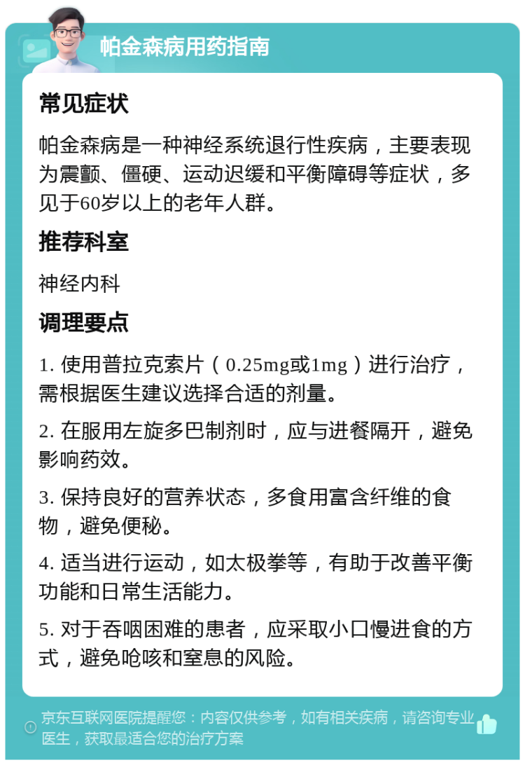 帕金森病用药指南 常见症状 帕金森病是一种神经系统退行性疾病，主要表现为震颤、僵硬、运动迟缓和平衡障碍等症状，多见于60岁以上的老年人群。 推荐科室 神经内科 调理要点 1. 使用普拉克索片（0.25mg或1mg）进行治疗，需根据医生建议选择合适的剂量。 2. 在服用左旋多巴制剂时，应与进餐隔开，避免影响药效。 3. 保持良好的营养状态，多食用富含纤维的食物，避免便秘。 4. 适当进行运动，如太极拳等，有助于改善平衡功能和日常生活能力。 5. 对于吞咽困难的患者，应采取小口慢进食的方式，避免呛咳和窒息的风险。