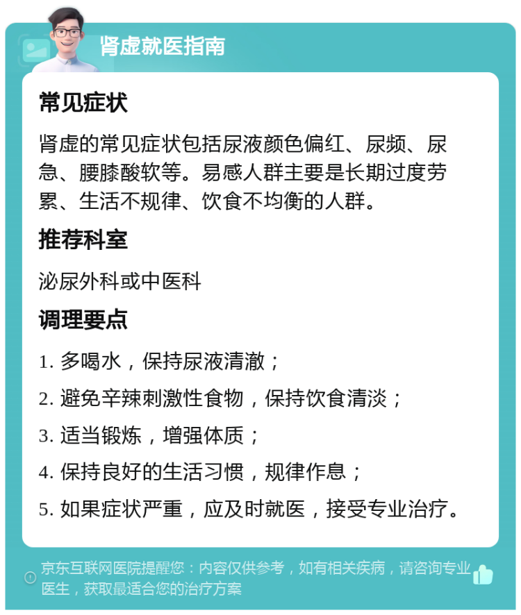 肾虚就医指南 常见症状 肾虚的常见症状包括尿液颜色偏红、尿频、尿急、腰膝酸软等。易感人群主要是长期过度劳累、生活不规律、饮食不均衡的人群。 推荐科室 泌尿外科或中医科 调理要点 1. 多喝水，保持尿液清澈； 2. 避免辛辣刺激性食物，保持饮食清淡； 3. 适当锻炼，增强体质； 4. 保持良好的生活习惯，规律作息； 5. 如果症状严重，应及时就医，接受专业治疗。