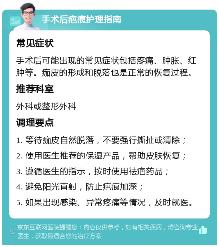 手术后疤痕护理指南 常见症状 手术后可能出现的常见症状包括疼痛、肿胀、红肿等。痂皮的形成和脱落也是正常的恢复过程。 推荐科室 外科或整形外科 调理要点 1. 等待痂皮自然脱落，不要强行撕扯或清除； 2. 使用医生推荐的保湿产品，帮助皮肤恢复； 3. 遵循医生的指示，按时使用祛疤药品； 4. 避免阳光直射，防止疤痕加深； 5. 如果出现感染、异常疼痛等情况，及时就医。