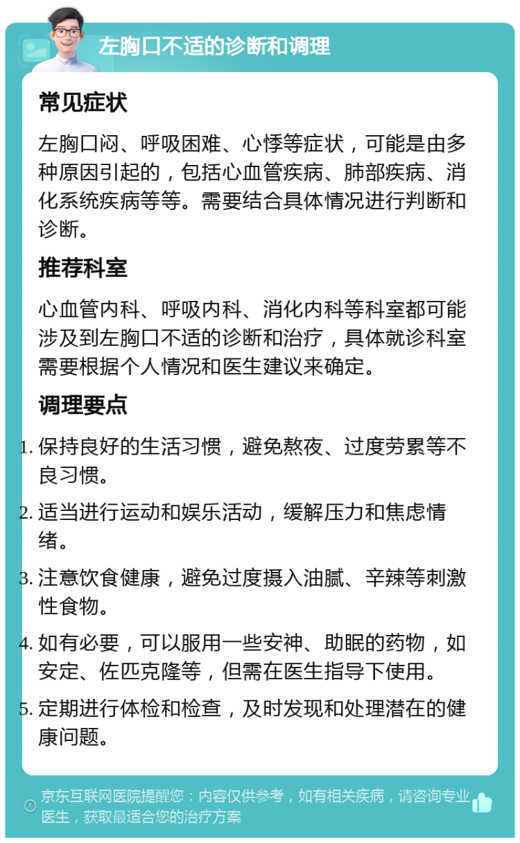 左胸口不适的诊断和调理 常见症状 左胸口闷、呼吸困难、心悸等症状，可能是由多种原因引起的，包括心血管疾病、肺部疾病、消化系统疾病等等。需要结合具体情况进行判断和诊断。 推荐科室 心血管内科、呼吸内科、消化内科等科室都可能涉及到左胸口不适的诊断和治疗，具体就诊科室需要根据个人情况和医生建议来确定。 调理要点 保持良好的生活习惯，避免熬夜、过度劳累等不良习惯。 适当进行运动和娱乐活动，缓解压力和焦虑情绪。 注意饮食健康，避免过度摄入油腻、辛辣等刺激性食物。 如有必要，可以服用一些安神、助眠的药物，如安定、佐匹克隆等，但需在医生指导下使用。 定期进行体检和检查，及时发现和处理潜在的健康问题。