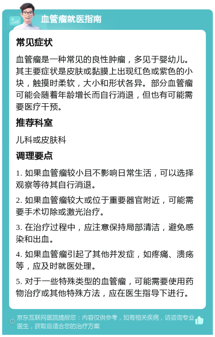 血管瘤就医指南 常见症状 血管瘤是一种常见的良性肿瘤，多见于婴幼儿。其主要症状是皮肤或黏膜上出现红色或紫色的小块，触摸时柔软，大小和形状各异。部分血管瘤可能会随着年龄增长而自行消退，但也有可能需要医疗干预。 推荐科室 儿科或皮肤科 调理要点 1. 如果血管瘤较小且不影响日常生活，可以选择观察等待其自行消退。 2. 如果血管瘤较大或位于重要器官附近，可能需要手术切除或激光治疗。 3. 在治疗过程中，应注意保持局部清洁，避免感染和出血。 4. 如果血管瘤引起了其他并发症，如疼痛、溃疡等，应及时就医处理。 5. 对于一些特殊类型的血管瘤，可能需要使用药物治疗或其他特殊方法，应在医生指导下进行。