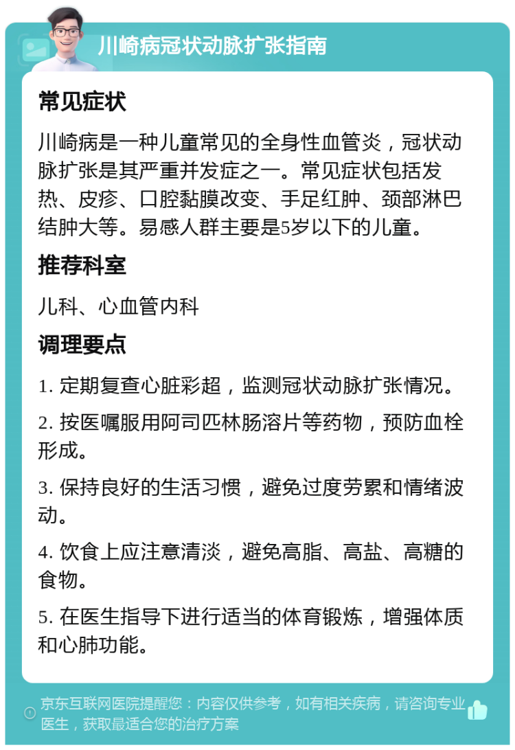 川崎病冠状动脉扩张指南 常见症状 川崎病是一种儿童常见的全身性血管炎，冠状动脉扩张是其严重并发症之一。常见症状包括发热、皮疹、口腔黏膜改变、手足红肿、颈部淋巴结肿大等。易感人群主要是5岁以下的儿童。 推荐科室 儿科、心血管内科 调理要点 1. 定期复查心脏彩超，监测冠状动脉扩张情况。 2. 按医嘱服用阿司匹林肠溶片等药物，预防血栓形成。 3. 保持良好的生活习惯，避免过度劳累和情绪波动。 4. 饮食上应注意清淡，避免高脂、高盐、高糖的食物。 5. 在医生指导下进行适当的体育锻炼，增强体质和心肺功能。